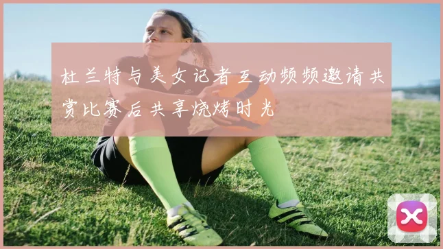 杜兰特与美女记者互动频频邀请共赏比赛后共享烧烤时光