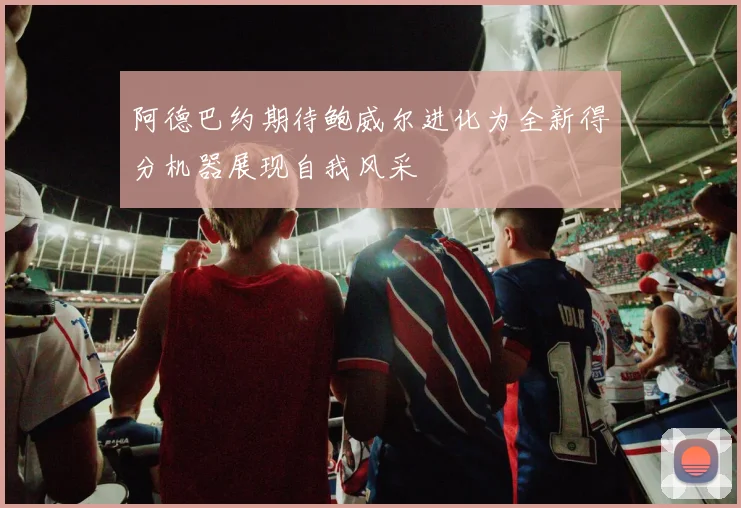 阿德巴约期待鲍威尔进化为全新得分机器展现自我风采