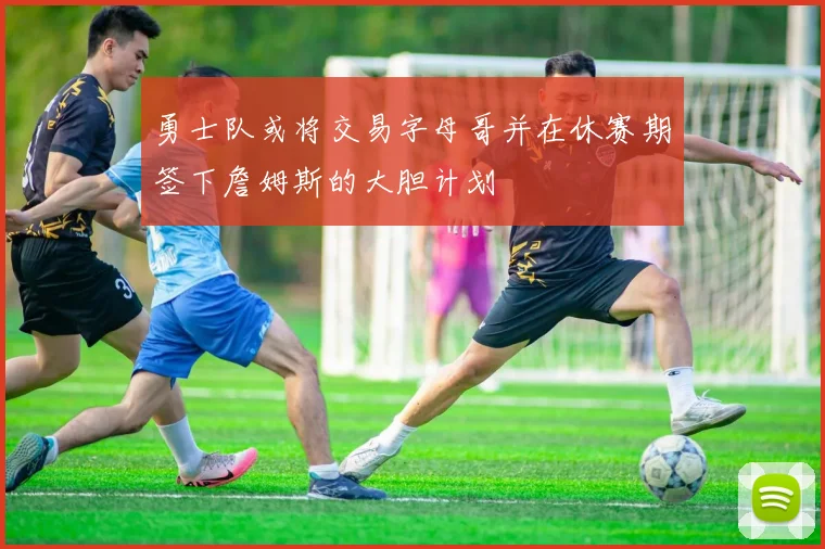 勇士队或将交易字母哥并在休赛期签下詹姆斯的大胆计划