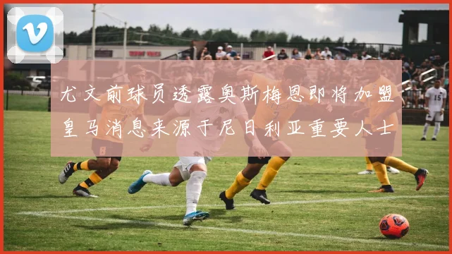 尤文前球员透露奥斯梅恩即将加盟皇马消息来源于尼日利亚重要人士