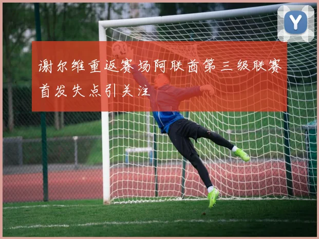 谢尔维重返赛场阿联酋第三级联赛首发失点引关注