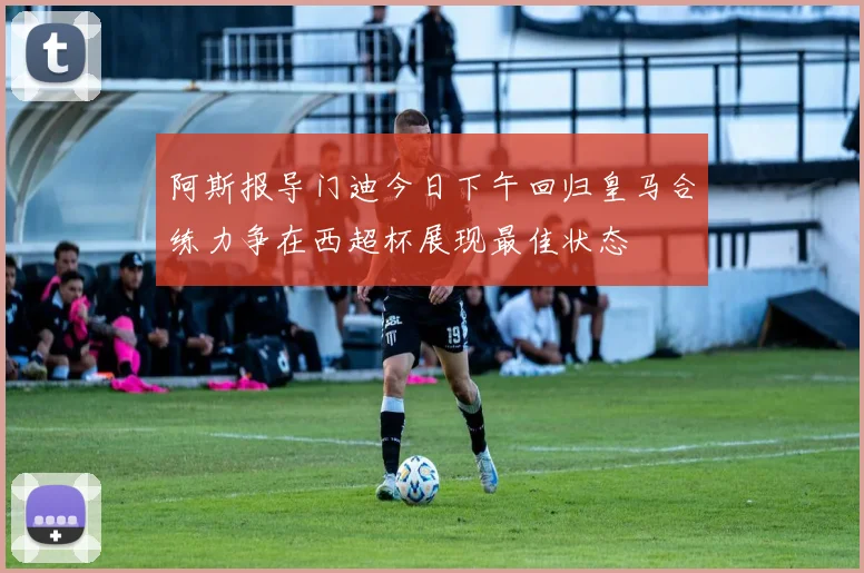阿斯报导门迪今日下午回归皇马合练力争在西超杯展现最佳状态