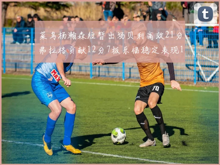 菜鸟杨瀚森短暂出场贝利高效21分弗拉格贡献12分7板乐福稳定表现13投13分