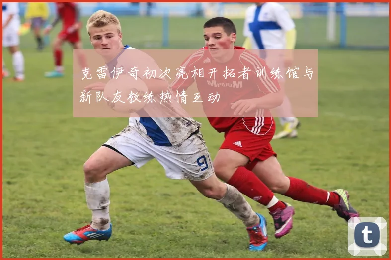 克雷伊奇初次亮相开拓者训练馆与新队友教练热情互动