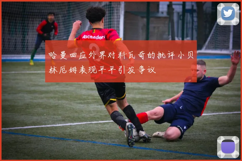 哈曼回应外界对科瓦奇的批评小贝林厄姆表现平平引发争议