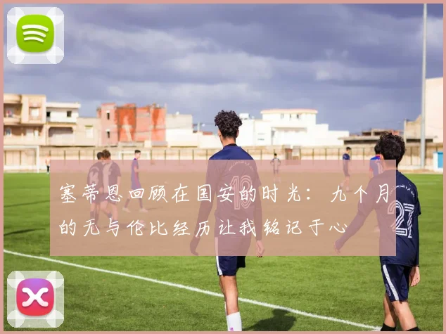 塞蒂恩回顾在国安的时光：九个月的无与伦比经历让我铭记于心