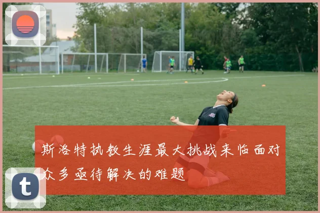 斯洛特执教生涯最大挑战来临面对众多亟待解决的难题