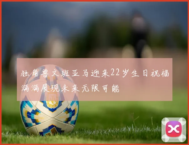 独角兽文班亚马迎来22岁生日祝福满满展现未来无限可能