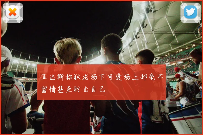 亚当斯称狄龙场下可爱场上却毫不留情甚至肘击自己