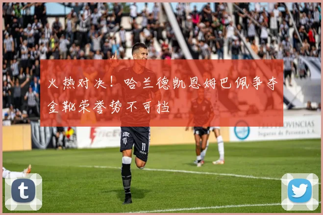 火热对决！哈兰德凯恩姆巴佩争夺金靴荣誉势不可挡