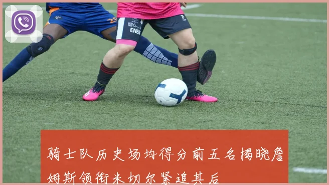 骑士队历史场均得分前五名揭晓詹姆斯领衔米切尔紧追其后