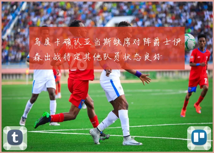 乌度卡确认亚当斯缺席对阵爵士伊森出战待定其他队员状态良好