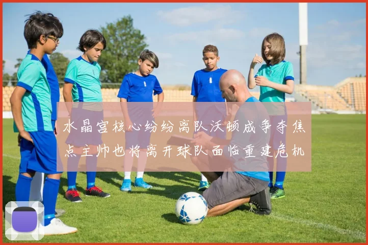 水晶宫核心纷纷离队沃顿成争夺焦点主帅也将离开球队面临重建危机