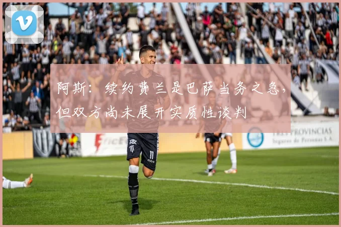 阿斯：续约费兰是巴萨当务之急，但双方尚未展开实质性谈判