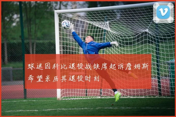 球迷因科比退役战缺席起诉詹姆斯希望亲历其退役时刻