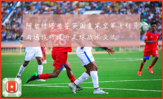 阿尔特塔借鉴英国皇家空军飞行员沟通技巧提升足球战术交流