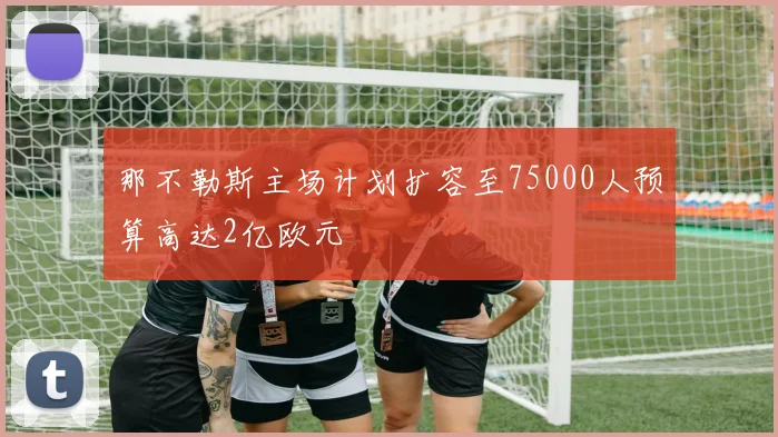 那不勒斯主场计划扩容至75000人预算高达2亿欧元