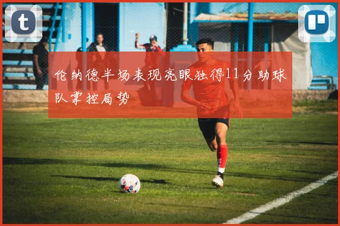 伦纳德半场表现亮眼独得11分助球队掌控局势