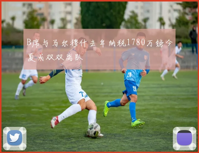 B席与马尔穆什去年纳税1780万镑今夏或双双离队