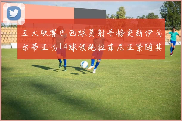 五大联赛巴西球员射手榜更新伊戈尔蒂亚戈14球领跑拉菲尼亚紧随其后