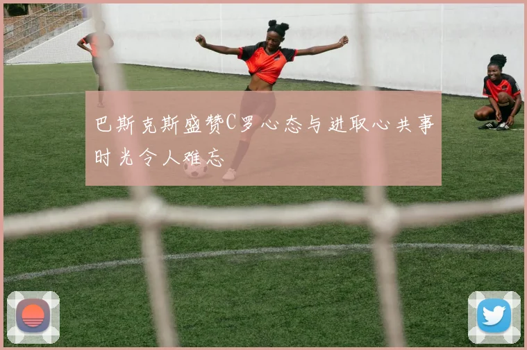 巴斯克斯盛赞C罗心态与进取心共事时光令人难忘