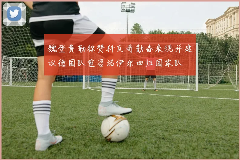 魏登费勒称赞科瓦奇勤奋表现并建议德国队重召诺伊尔回归国家队