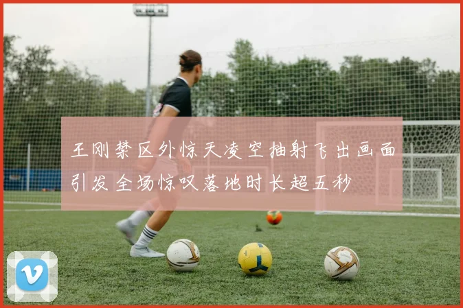 王刚禁区外惊天凌空抽射飞出画面引发全场惊叹落地时长超五秒
