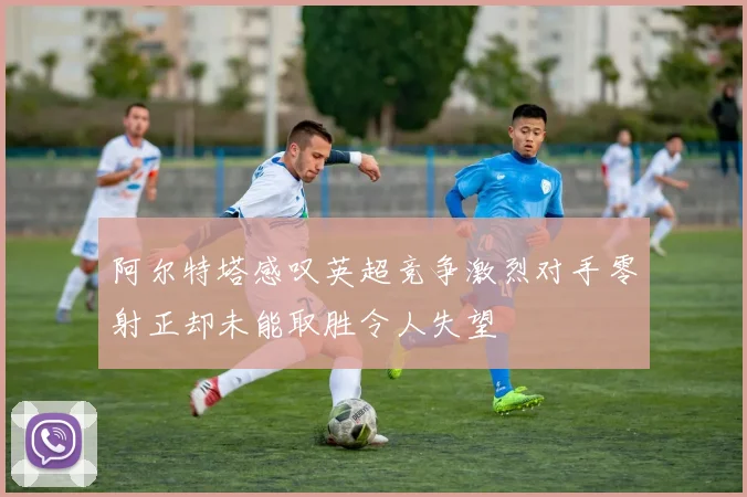 阿尔特塔感叹英超竞争激烈对手零射正却未能取胜令人失望