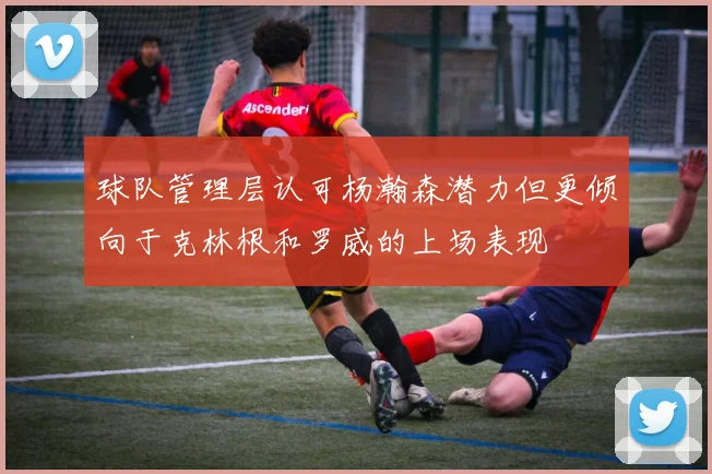 球队管理层认可杨瀚森潜力但更倾向于克林根和罗威的上场表现