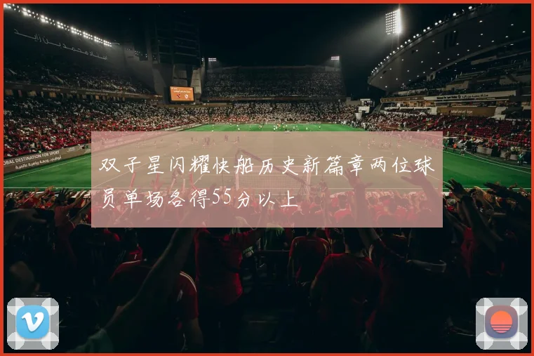 双子星闪耀快船历史新篇章两位球员单场各得55分以上