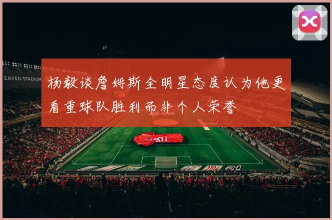 杨毅谈詹姆斯全明星态度认为他更看重球队胜利而非个人荣誉