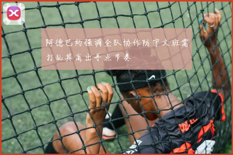 阿德巴约强调全队协作防守文班需打乱其高出手点节奏